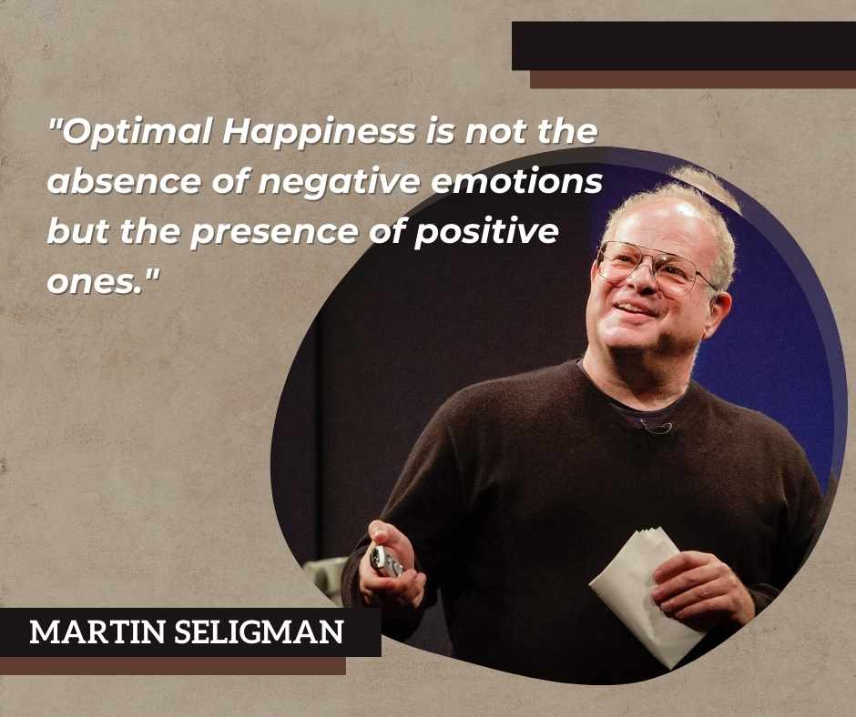 Martin Seligman states that "Optimal Happiness is not the absence of negative emotions but the presence of positive ones."