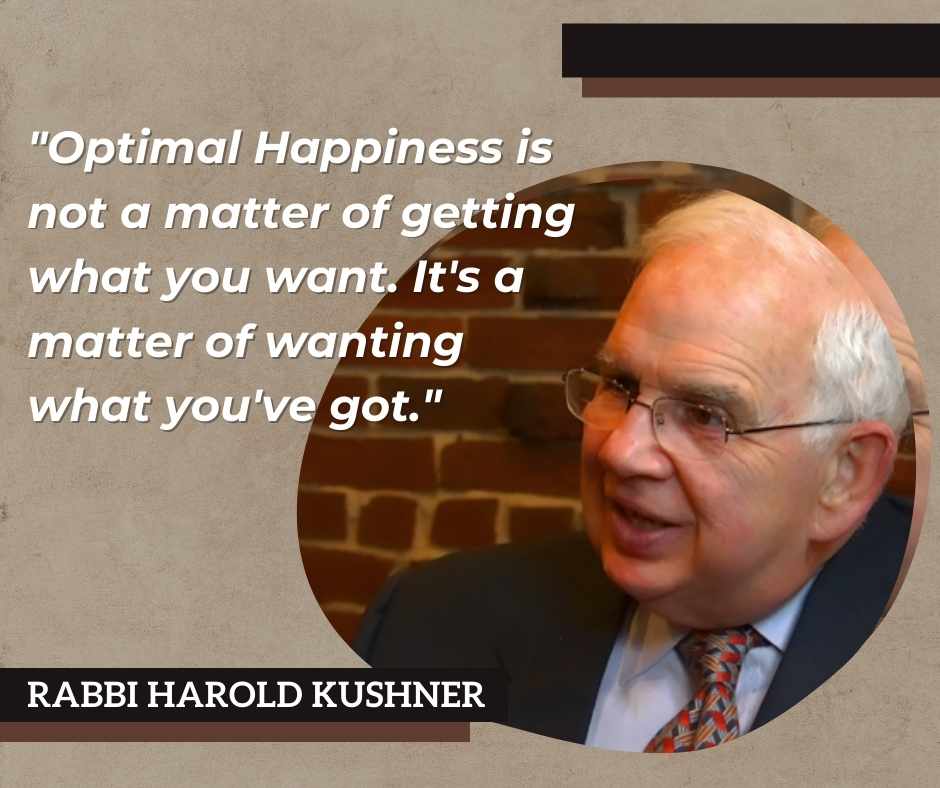Rabbi Harold Kushner states that "Optimal Happiness is not a matter of getting what you want. It's a matter of wanting what you've got."