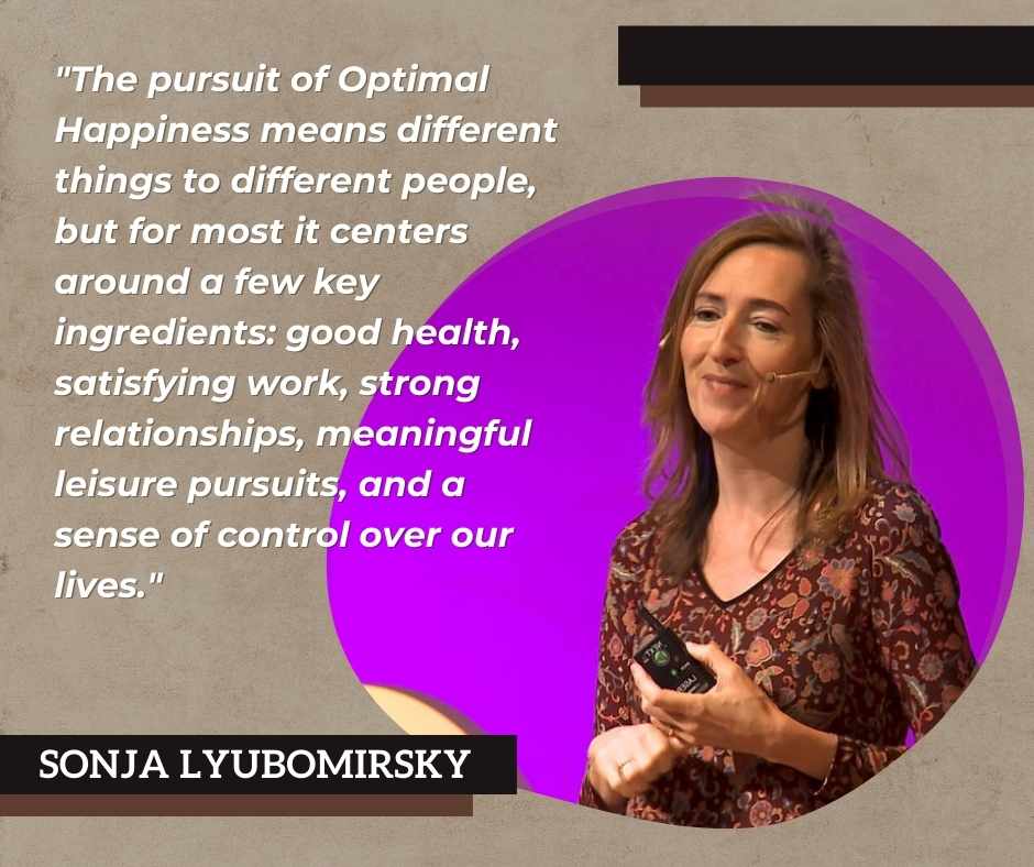 Sonja Lyubomirsky states that "The pursuit of Optimal Happiness means different things to different people, but for most it centers around a few key ingredients: good health, satisfying work, strong relationships, meaningful leisure pursuits, and a sense of control over our lives."