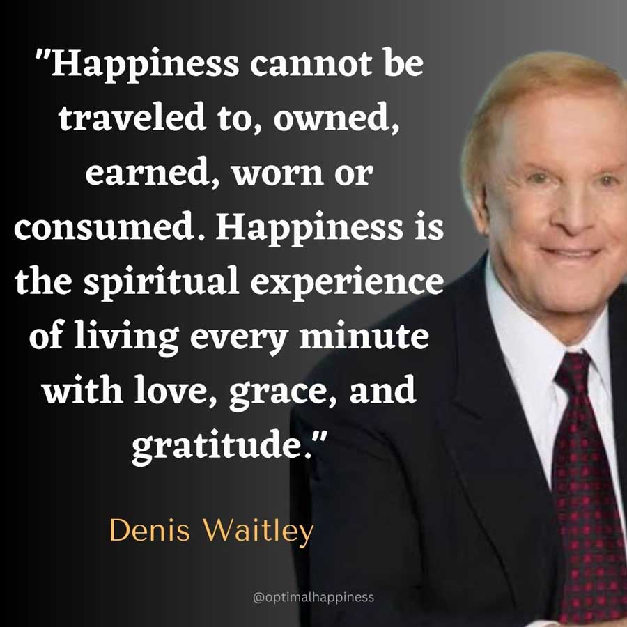 Happiness cannot be traveled to, owned, earned, worn or consumed. Happiness is the spiritual experience of living every minute with love, grace, and gratitude. - Denis Waitley Happiness Quote 