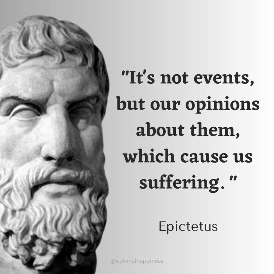 It's not events, but our opinions about them, which cause us suffering. - Epictetus Happiness Quote