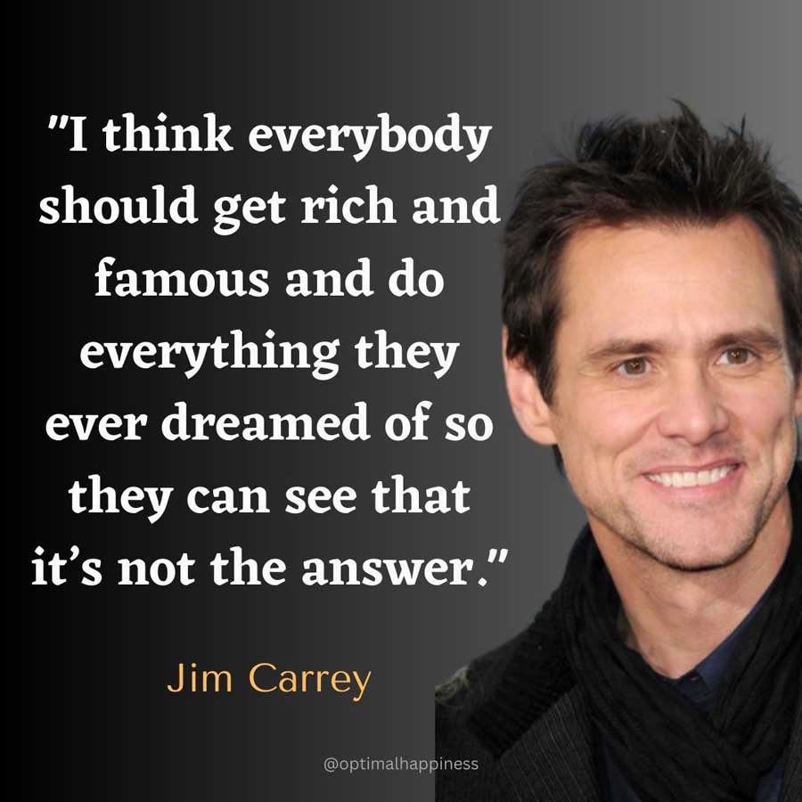 I think everybody should get rich and famous and do everything they ever dreamed of so they can see that it’s not the answer. - Jim Carrey Happiness Quote 