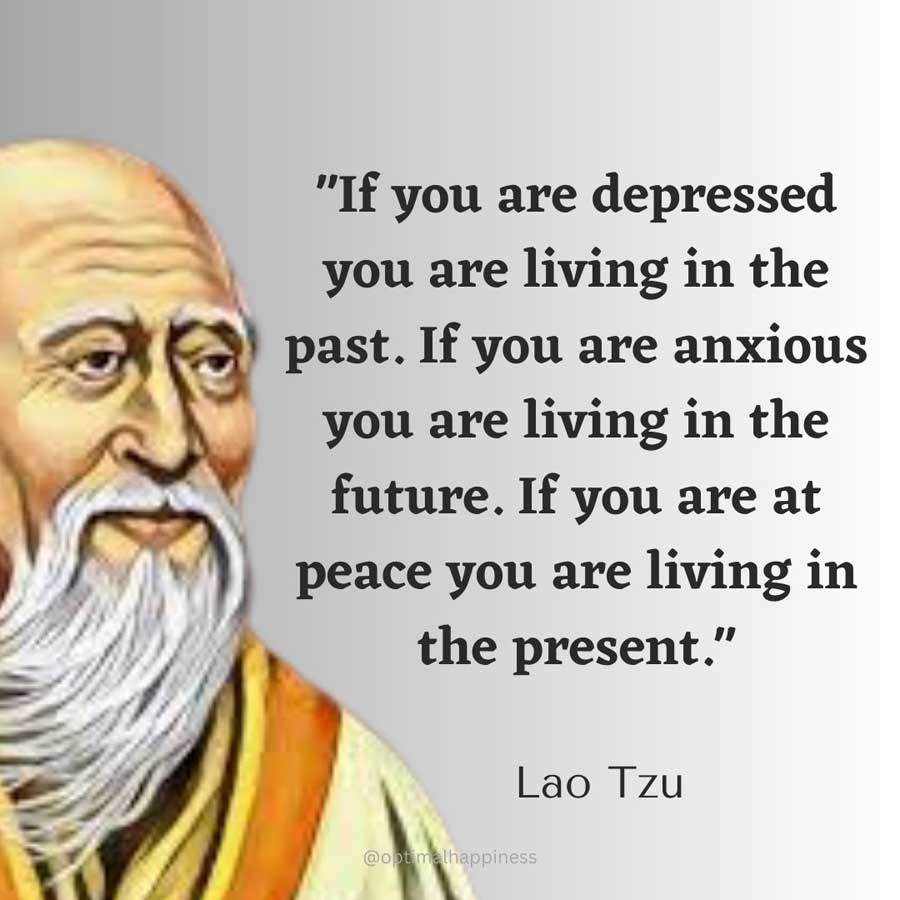 If you are depressed you are living in the past. If you are anxious you are living in the future. If you are at peace you are living in the present. - Lao Tzu Happiness Quote
