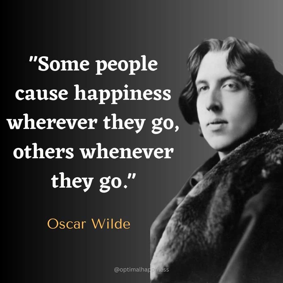 Some people cause happiness wherever they go, others whenever they go. - Oscar Wilde Happiness Quote