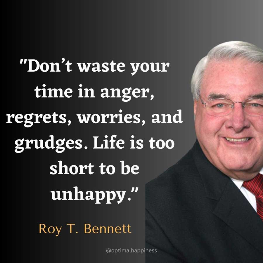 Don’t waste your time in anger, regrets, worries, and grudges. Life is too short to be unhappy. - Roy T. Bennett Happiness Quote