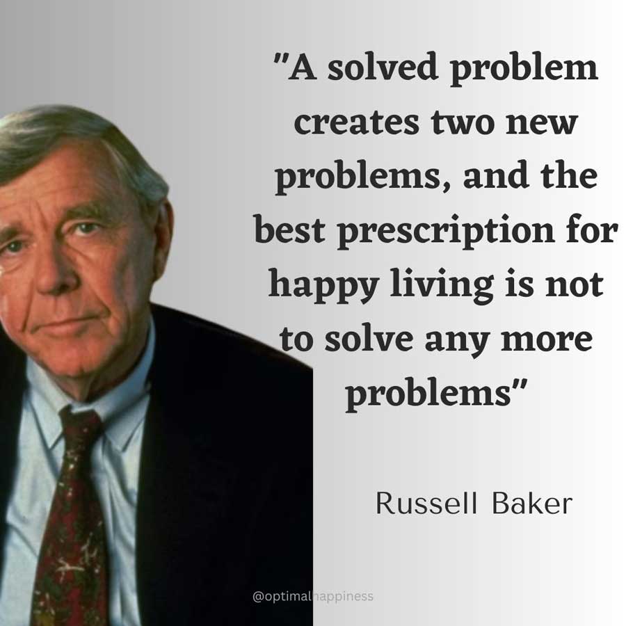 A solved problem creates two new problems, and the best prescription for happy living is not to solve any more problems. - Russell Baker, one of the 50 famous negative quotes
